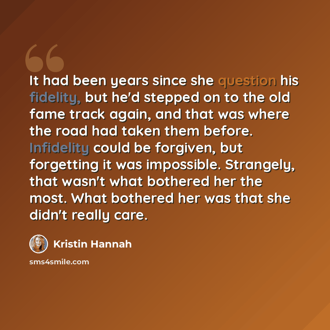 “It had been years since she question his fidelity, but he'd stepped on to the old fame track again, and that was where the road had taken them before. Infidelity could be forgiven, but forgetting it was impossible. Strangely, that wasn't what bothered her the most. What bothered her was that she…” quote by Kristin Hannah