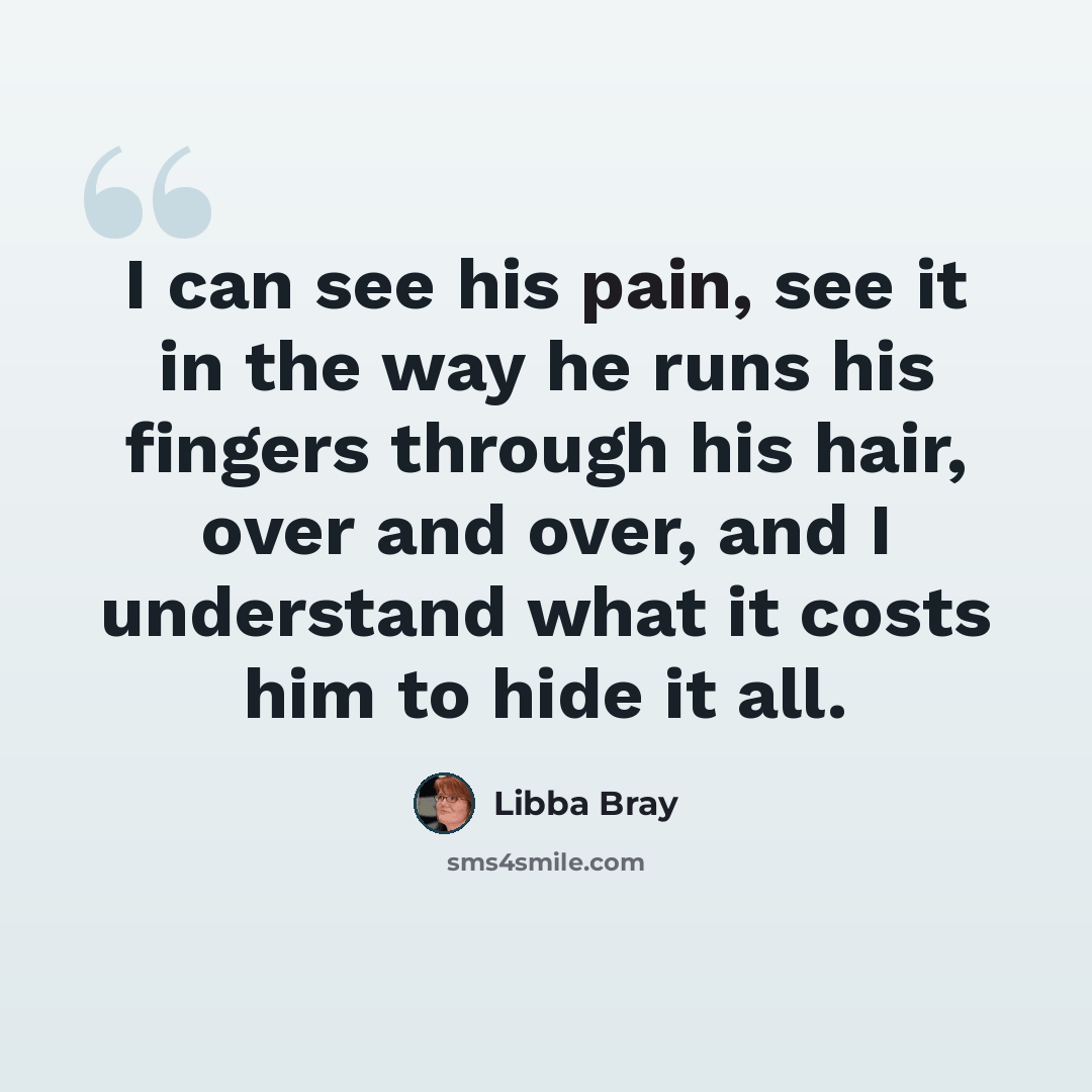 “I can see his pain, see it in the way he runs his fingers through his hair, over and over, and I understand what it costs him to hide it all.” quote by Libba Bray