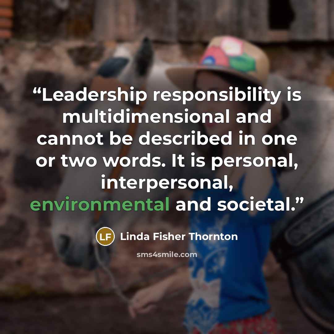 “Leadership responsibility is multidimensional and cannot be described in one or two words. It is personal, interpersonal, environmental and societal.” quote by Linda Fisher Thornton