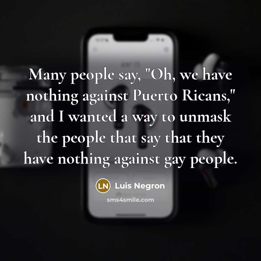 “Many people say, "Oh, we have nothing against Puerto Ricans," and I wanted a way to unmask the people that say that they have nothing against gay people.” quote by Luis Negron
