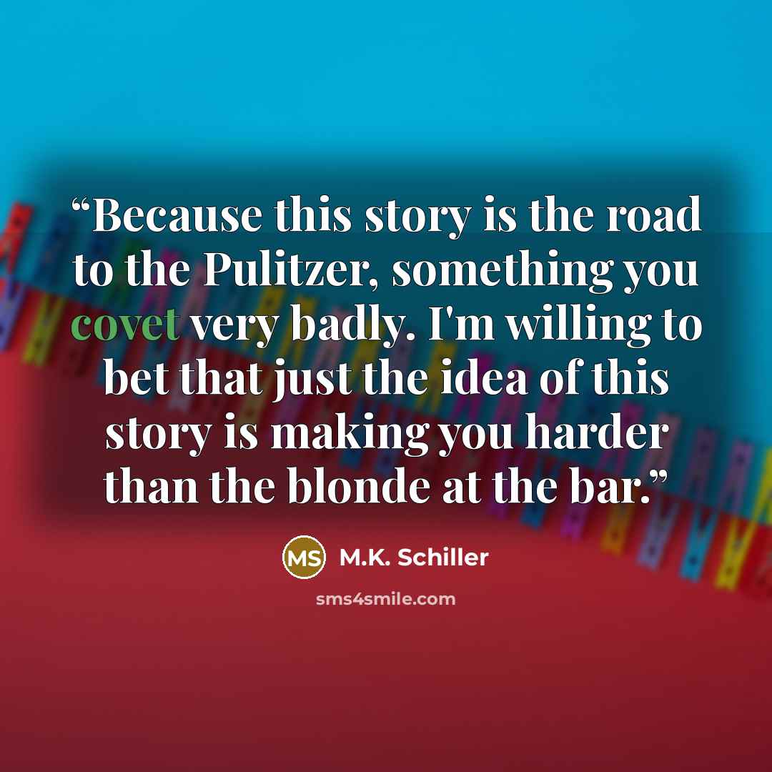 “Because this story is the road to the Pulitzer, something you covet very badly. I'm willing to bet that just the idea of this story is making you harder than the blonde at the bar.” quote by M.K. Schiller