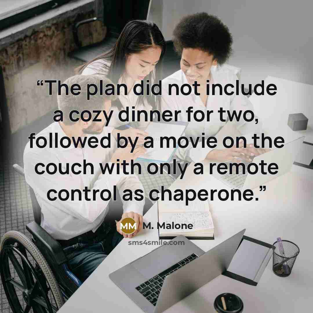 “The plan did not include a cozy dinner for two, followed by a movie on the couch with only a remote control as chaperone.” quote by M. Malone