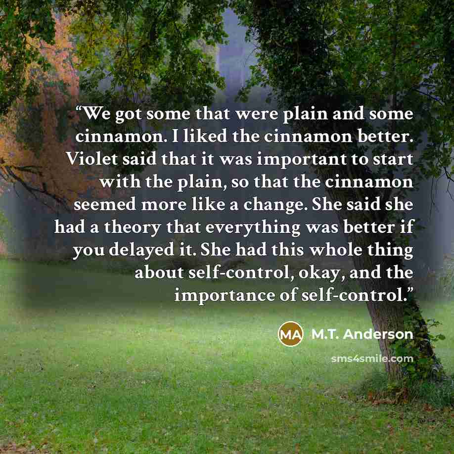 “We got some that were plain and some cinnamon. I liked the cinnamon better. Violet said that it was important to start with the plain, so that the cinnamon seemed more like a change. She said she had a theory that everything was better if you delayed it. She had this whole thing about…” quote by M.T. Anderson