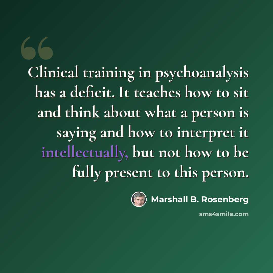 “Clinical training in psychoanalysis has a deficit. It teaches how to sit and think about what a person is saying and how to interpret it intellectually, but not how to be fully present to this person.” quote by Marshall B. Rosenberg