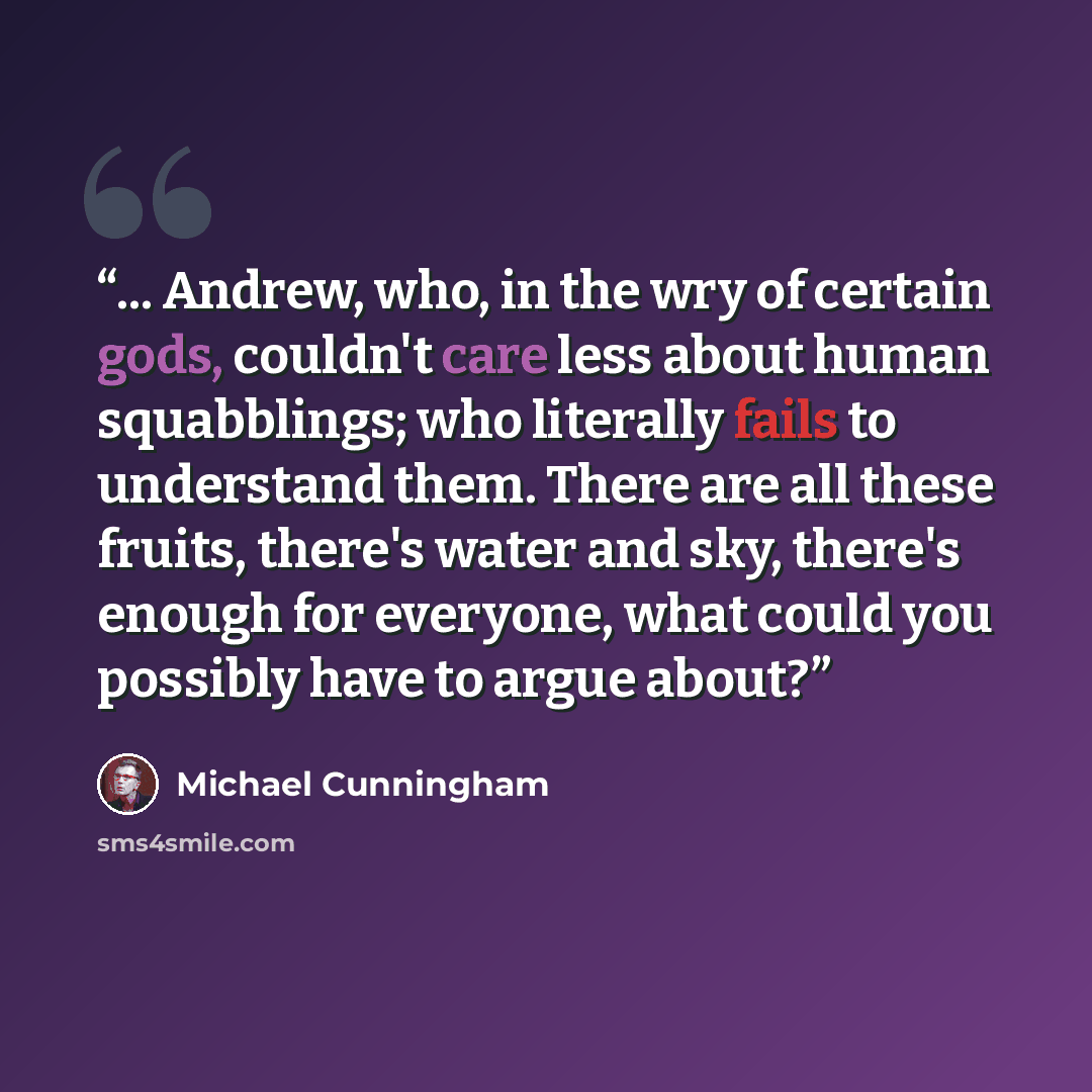 “... Andrew, who, in the wry of certain gods, couldn't care less about human squabblings; who literally fails to understand them. There are all these fruits, there's water and sky, there's enough for everyone, what could you possibly have to argue about?” quote by Michael Cunningham