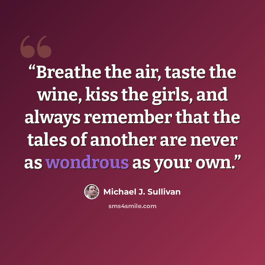 “Breathe the air, taste the wine, kiss the girls, and always remember that the tales of another are never as wondrous as your own.” quote by Michael J. Sullivan