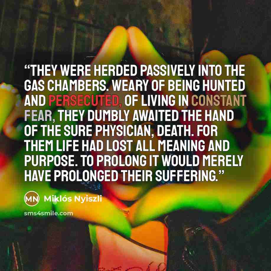 “They were herded passively into the gas chambers. Weary of being hunted and persecuted, of living in constant fear, they dumbly awaited the hand of the sure physician, Death. For them life had lost all meaning and purpose. To prolong it would merely have prolonged their suffering.” quote by Miklós Nyiszli