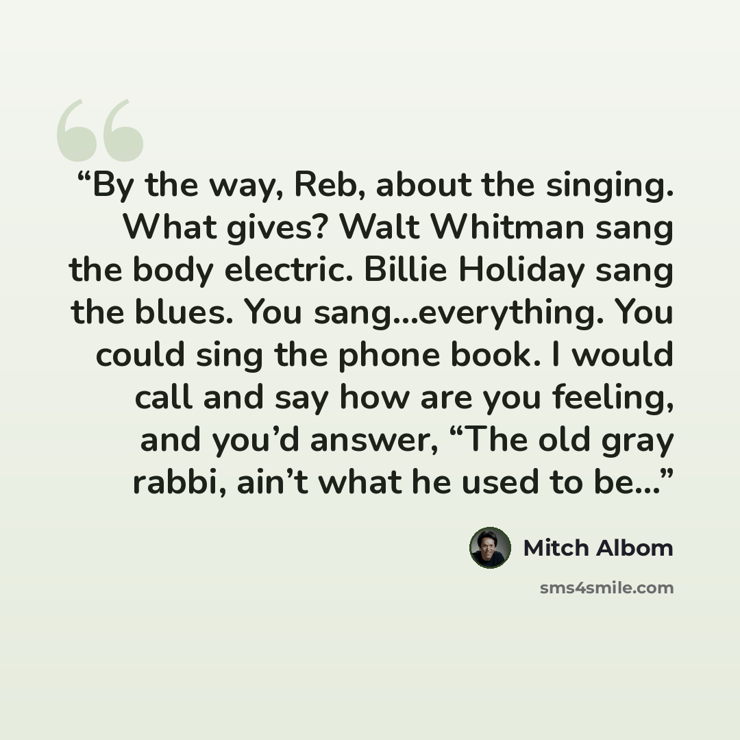 “By the way, Reb, about the singing. What gives? Walt Whitman sang the body electric. Billie Holiday sang the blues. You sang…everything. You could sing the phone book. I would call and say how are you feeling, and you’d answer, “The old gray rabbi, ain’t what he used to be…” quote by Mitch Albom