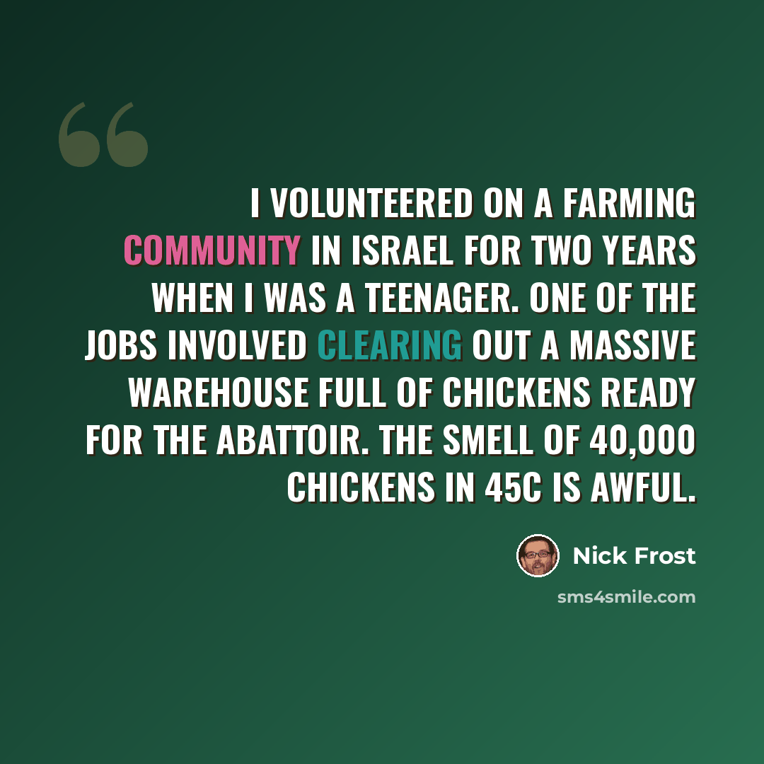 “I volunteered on a farming community in Israel for two years when I was a teenager. One of the jobs involved clearing out a massive warehouse full of chickens ready for the abattoir. The smell of 40,000 chickens in 45C is awful.” quote by Nick Frost