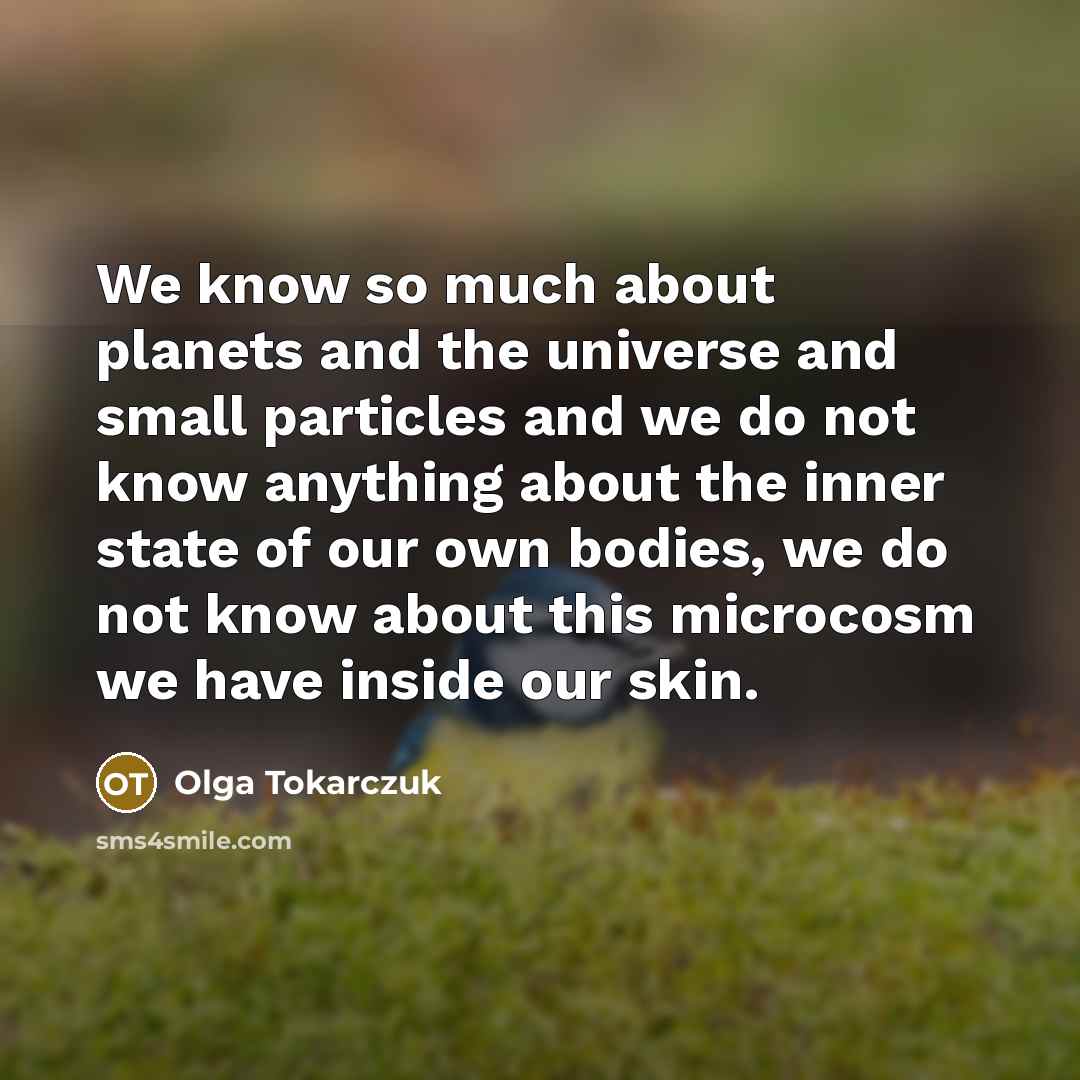 “We know so much about planets and the universe and small particles and we do not know anything about the inner state of our own bodies, we do not know about this microcosm we have inside our skin.” quote by Olga Tokarczuk