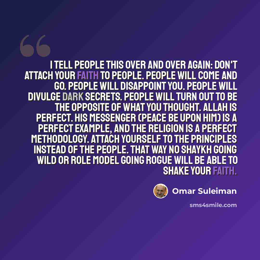 “I tell people this over and over again: don't attach your faith to people. People will come and go. People will disappoint you. People will divulge dark secrets. People will turn out to be the opposite of what you thought. Allah is perfect. His Messenger (peace be upon him) is a perfect example…” quote by Omar Suleiman