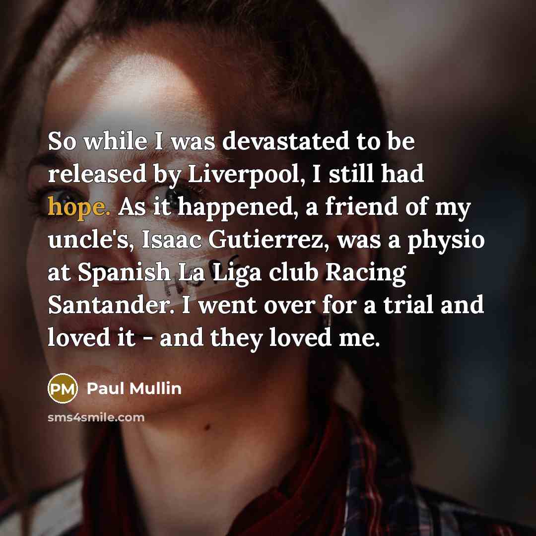 “So while I was devastated to be released by Liverpool, I still had hope. As it happened, a friend of my uncle's, Isaac Gutierrez, was a physio at Spanish La Liga club Racing Santander. I went over for a trial and loved it - and they loved me.” quote by Paul Mullin