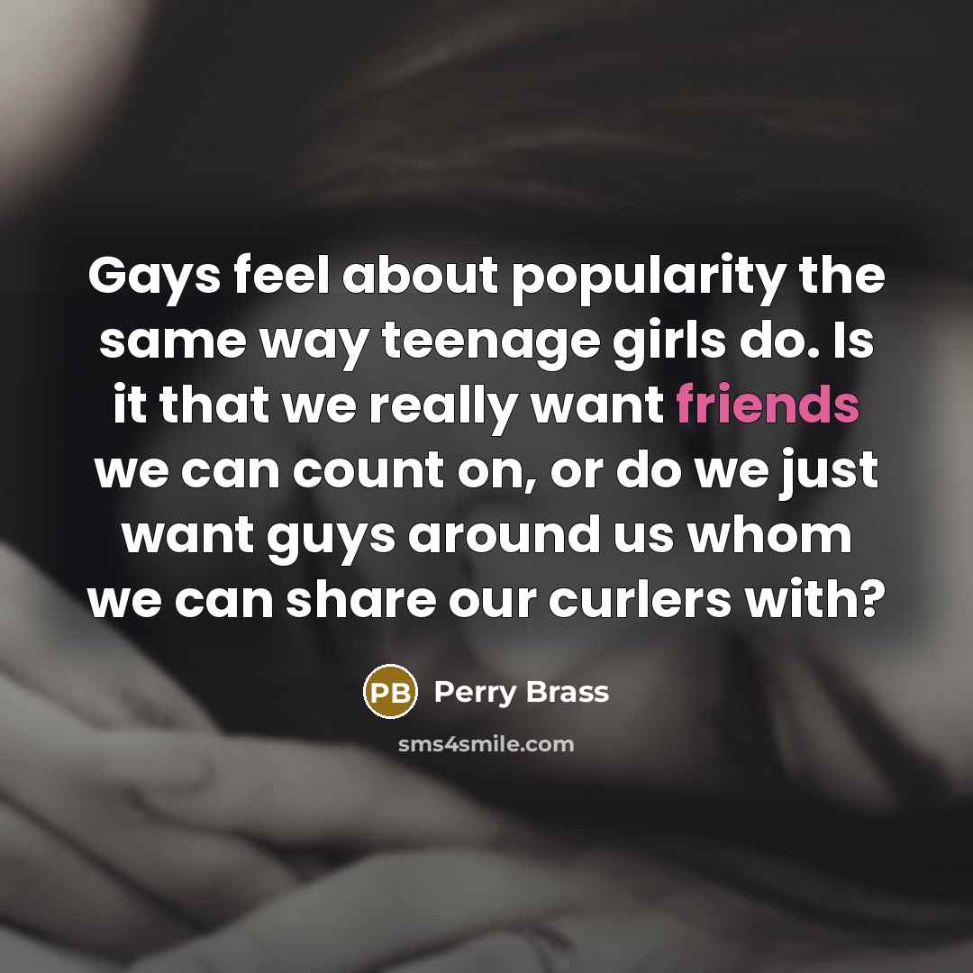 “Gays feel about popularity the same way teenage girls do. Is it that we really want friends we can count on, or do we just want guys around us whom we can share our curlers with?” quote by Perry Brass