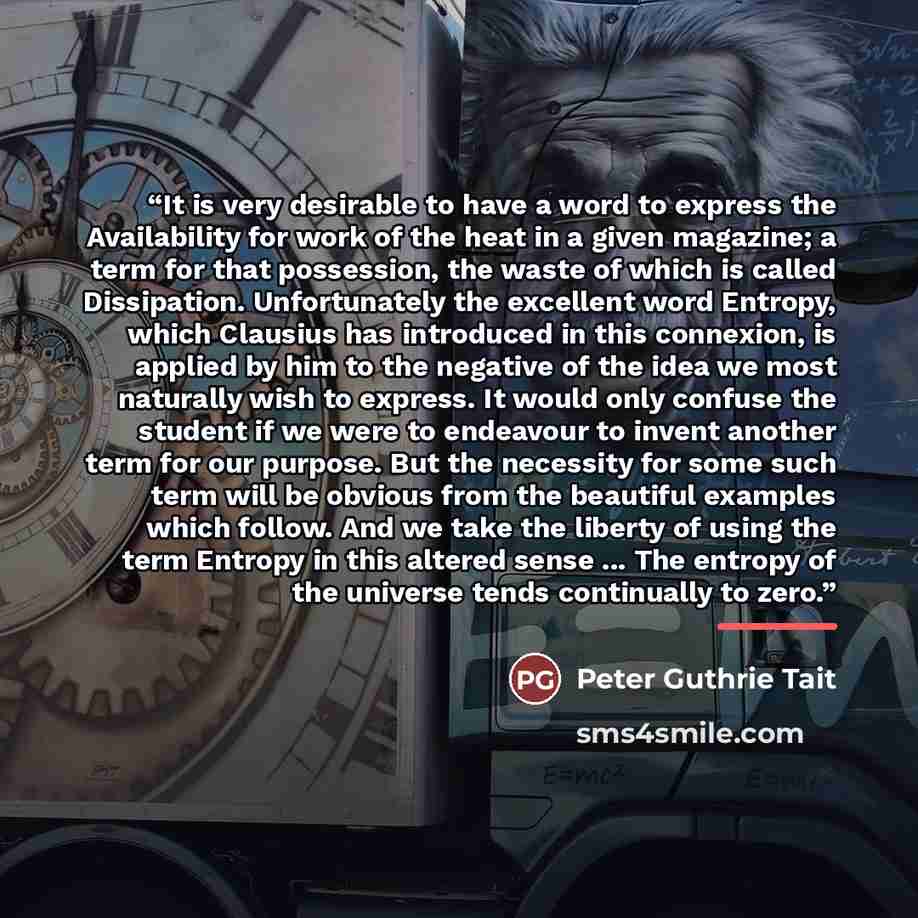 “It is very desirable to have a word to express the Availability for work of the heat in a given magazine; a term for that possession, the waste of which is called Dissipation. Unfortunately the excellent word Entropy, which Clausius has introduced in this connexion, is applied by him to the…” quote by Peter Guthrie Tait