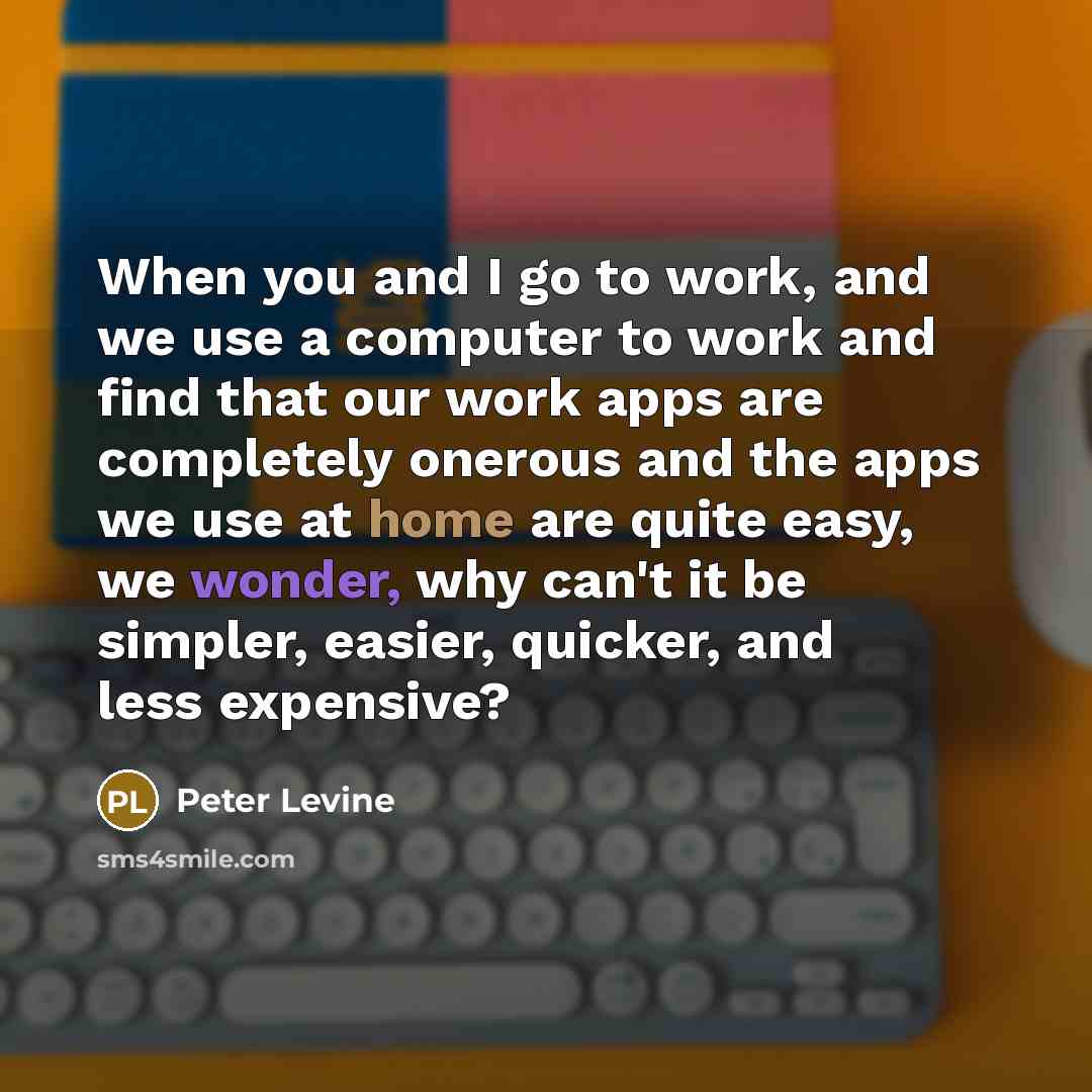 “When you and I go to work, and we use a computer to work and find that our work apps are completely onerous and the apps we use at home are quite easy, we wonder, why can't it be simpler, easier, quicker, and less expensive?” quote by Peter Levine