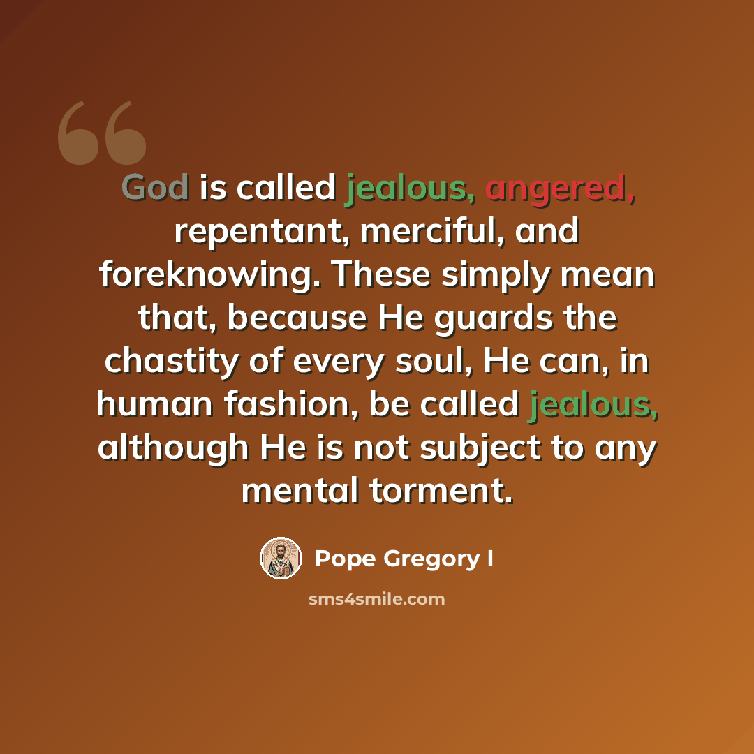 “God is called jealous, angered, repentant, merciful, and foreknowing. These simply mean that, because He guards the chastity of every soul, He can, in human fashion, be called jealous, although He is not subject to any mental torment.” quote by Pope Gregory I