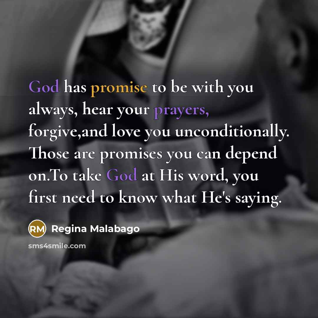 “God has promise to be with you always, hear your prayers, forgive,and love you unconditionally. Those are promises you can depend on.To take God at His word, you first need to know what He's saying.” quote by Regina Malabago