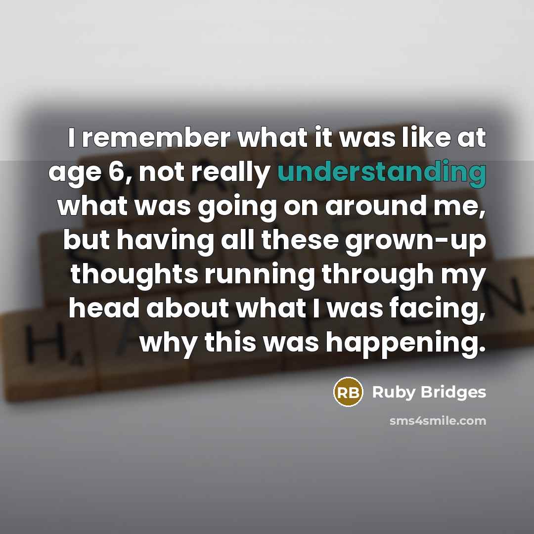 “I remember what it was like at age 6, not really understanding what was going on around me, but having all these grown-up thoughts running through my head about what I was facing, why this was happening.” quote by Ruby Bridges