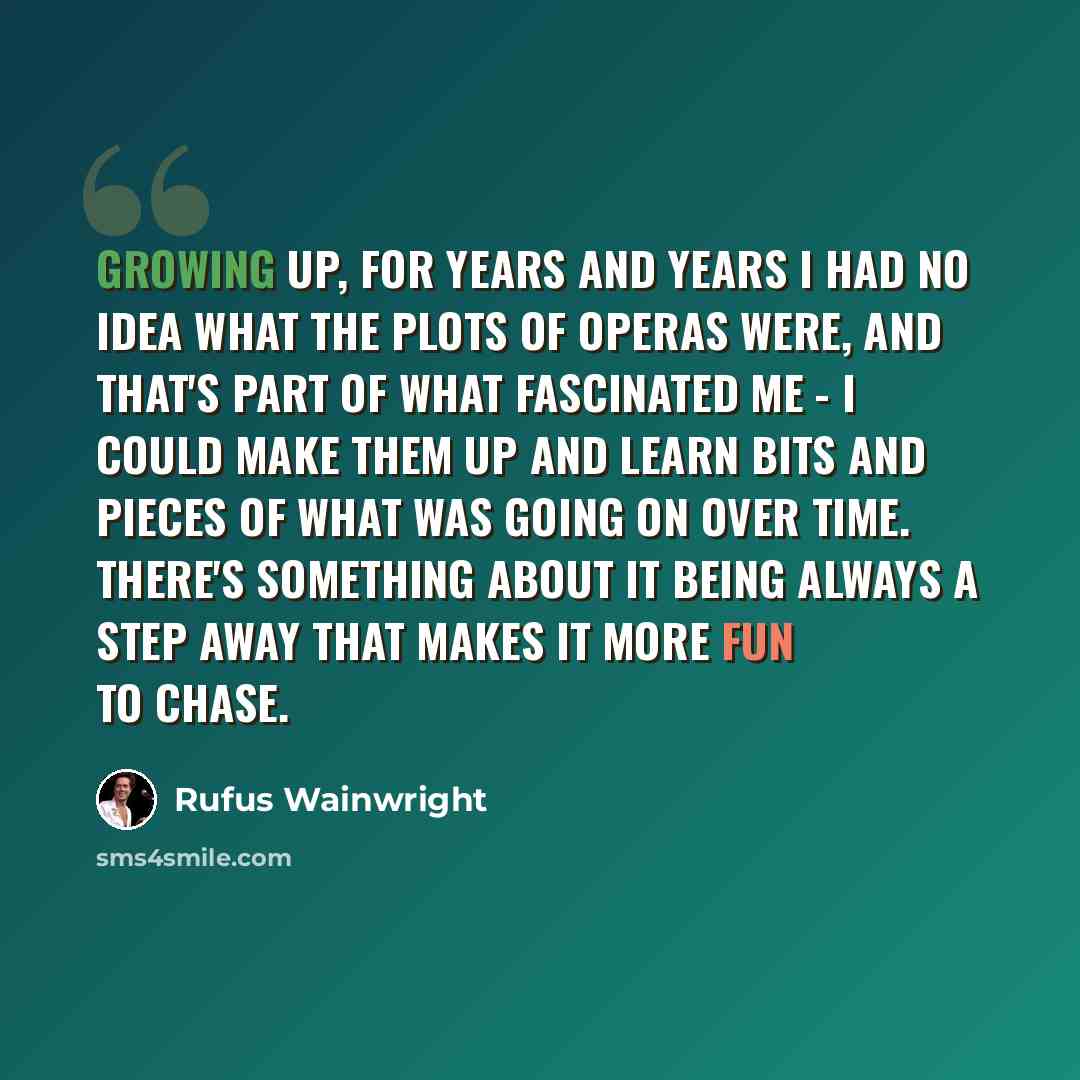 “Growing up, for years and years I had no idea what the plots of operas were, and that's part of what fascinated me - I could make them up and learn bits and pieces of what was going on over time. There's something about it being always a step away that makes it more fun to chase.” quote by Rufus Wainwright