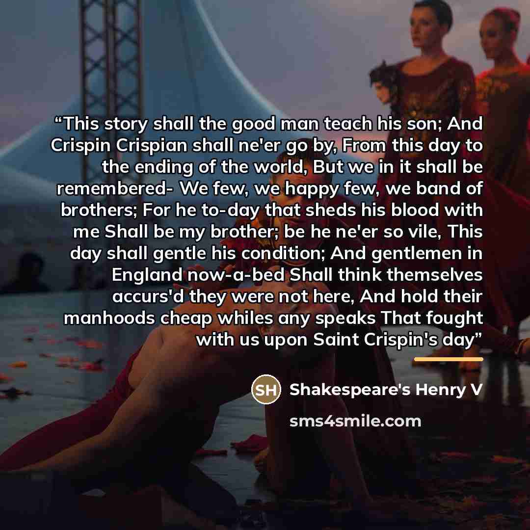 “This story shall the good man teach his son; And Crispin Crispian shall ne'er go by, From this day to the ending of the world, But we in it shall be remembered- We few, we happy few, we band of brothers; For he to-day that sheds his blood with me Shall be my brother; be he ne'er so vile, This day…” quote by Shakespeare's Henry V