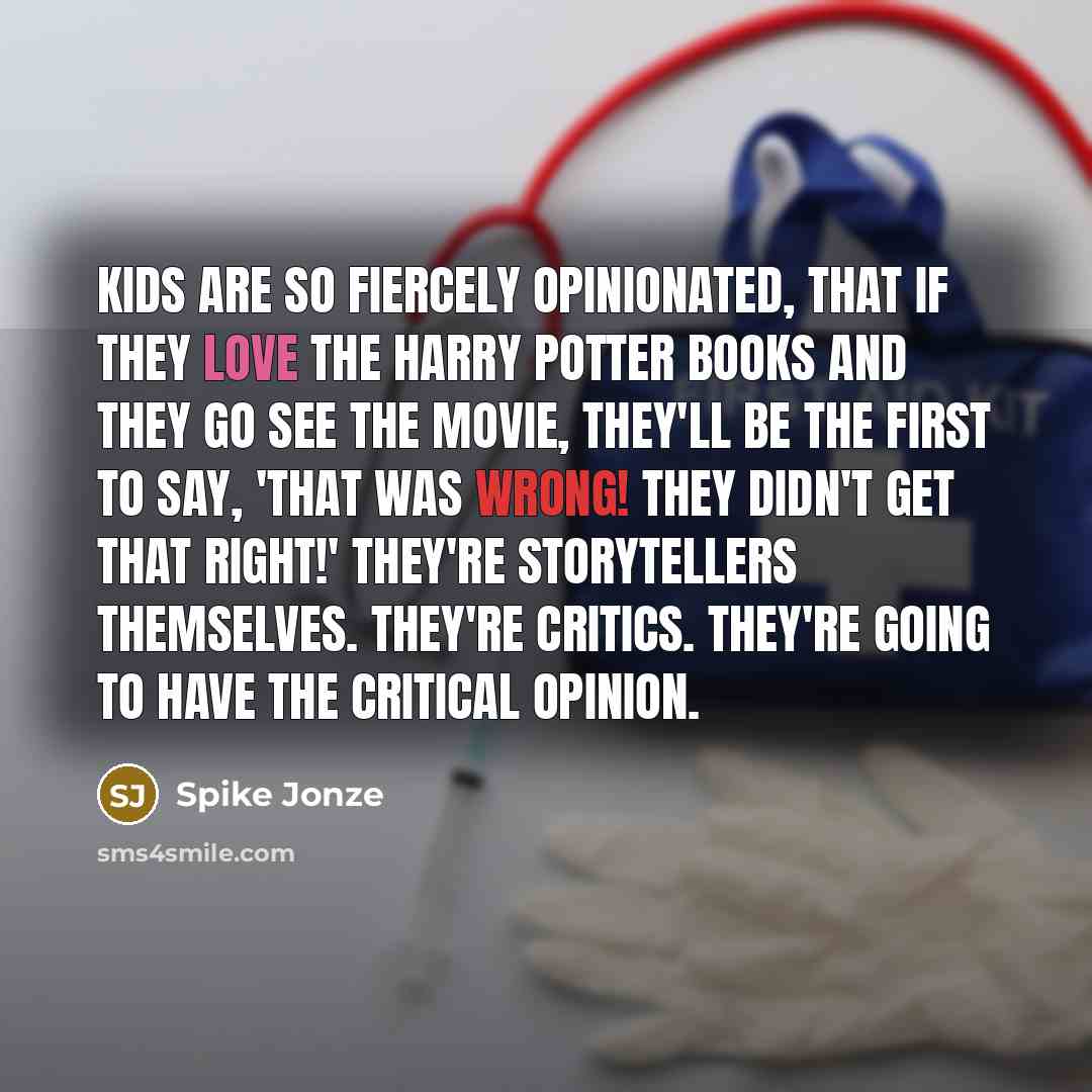 “Kids are so fiercely opinionated, that if they love the Harry Potter books and they go see the movie, they'll be the first to say, 'That was wrong! They didn't get that right!' They're storytellers themselves. They're critics. They're going to have the critical opinion.” quote by Spike Jonze