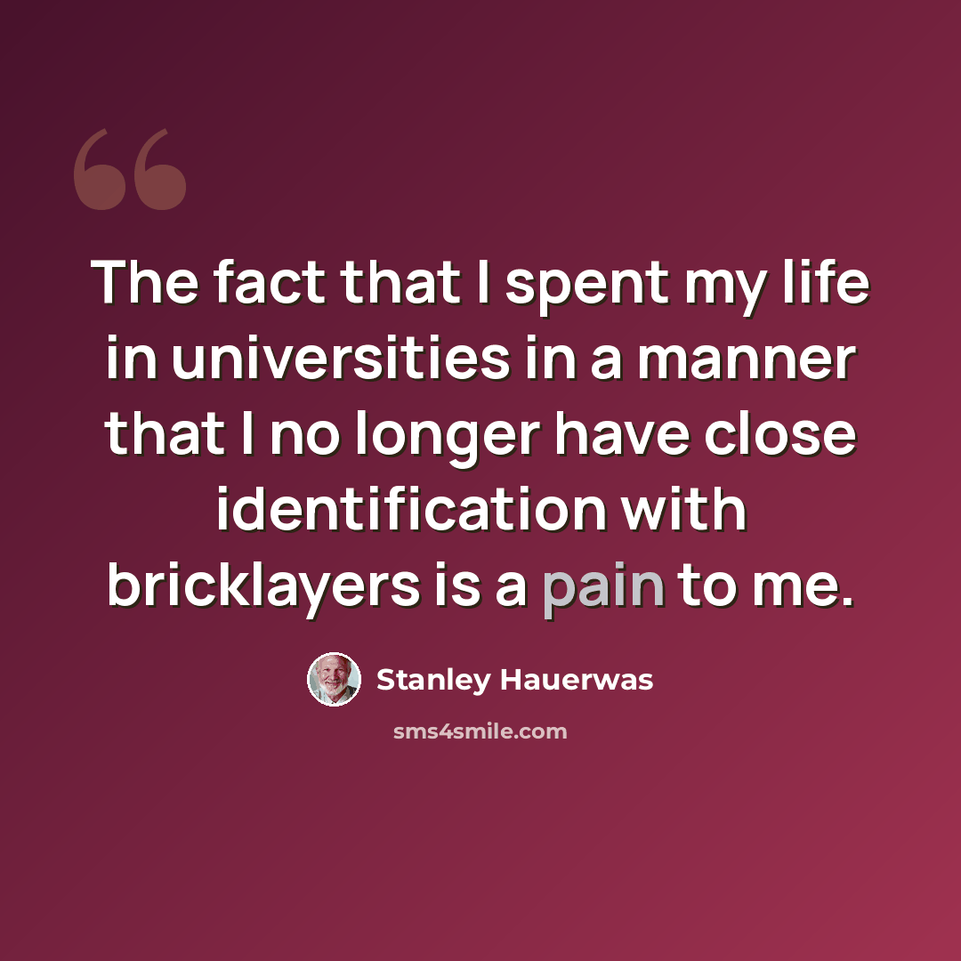 “The fact that I spent my life in universities in a manner that I no longer have close identification with bricklayers is a pain to me.” quote by Stanley Hauerwas