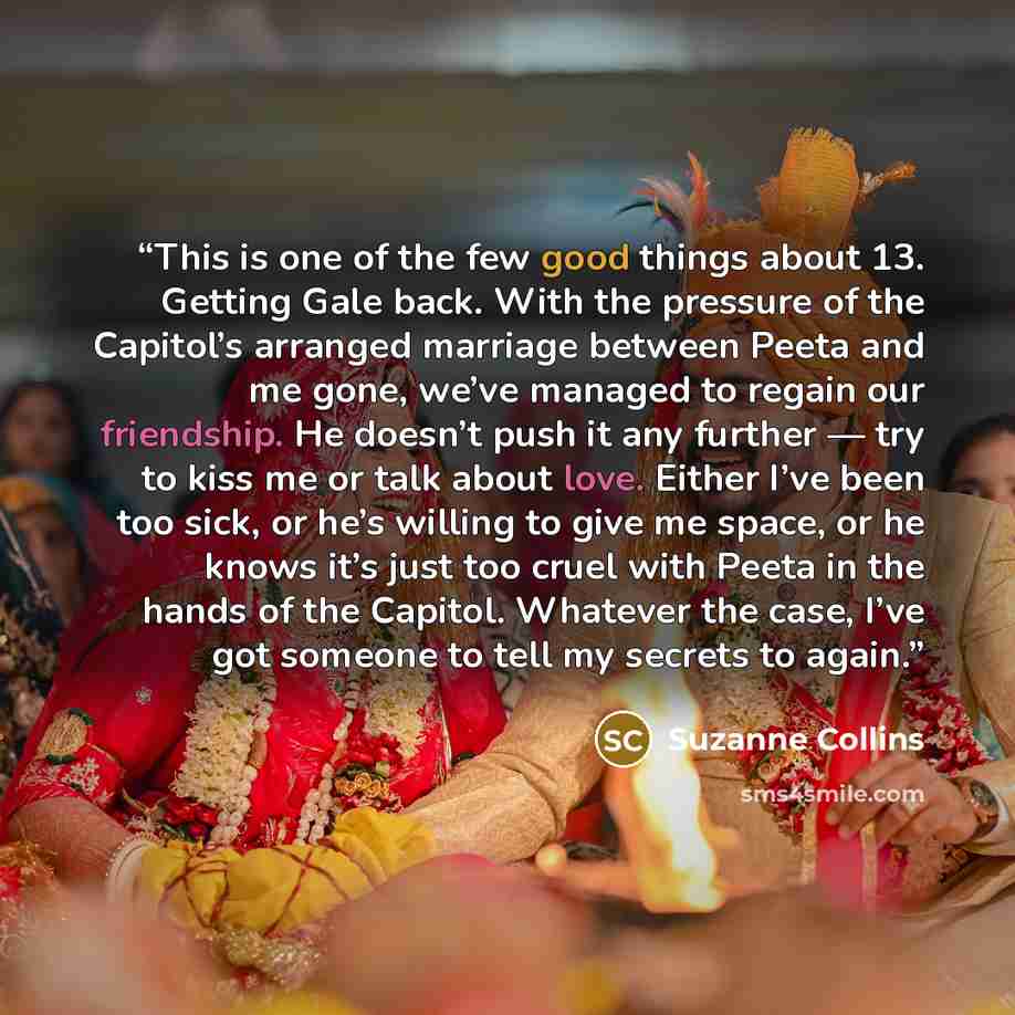 “This is one of the few good things about 13. Getting Gale back. With the pressure of the Capitol’s arranged marriage between Peeta and me gone, we’ve managed to regain our friendship. He doesn’t push it any further — try to kiss me or talk about love. Either I’ve been too sick, or he’s willing to…” quote by Suzanne Collins