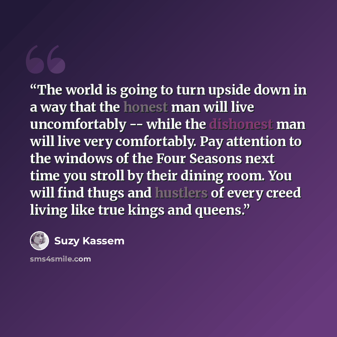 “The world is going to turn upside down in a way that the honest man will live uncomfortably -- while the dishonest man will live very comfortably. Pay attention to the windows of the Four Seasons next time you stroll by their dining room. You will find thugs and hustlers of every creed living like…” quote by Suzy Kassem