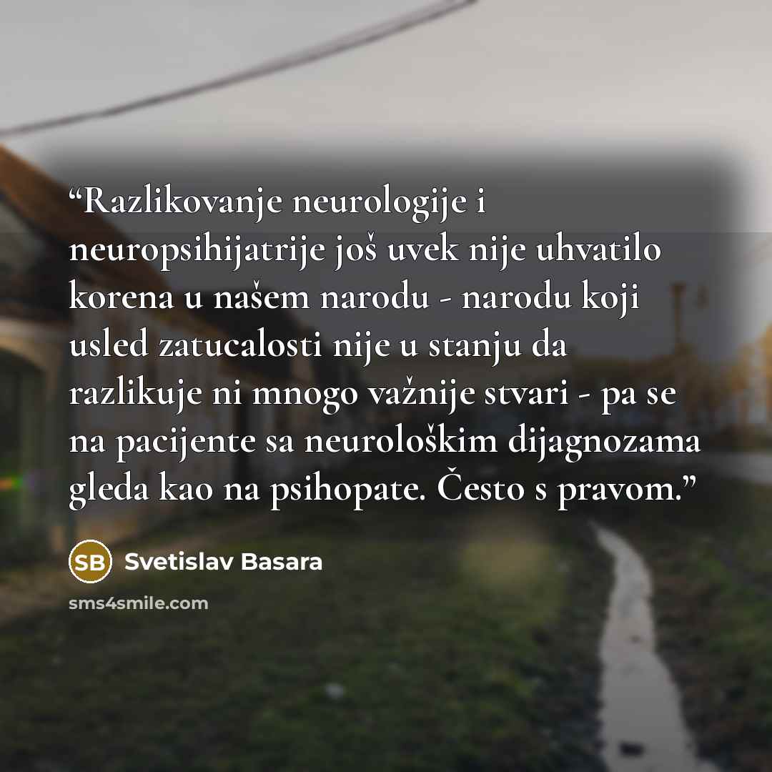 “Razlikovanje neurologije i neuropsihijatrije još uvek nije uhvatilo korena u našem narodu - narodu koji usled zatucalosti nije u stanju da razlikuje ni mnogo važnije stvari - pa se na pacijente sa neurološkim dijagnozama gleda kao na psihopate. Često s pravom.” quote by Svetislav Basara