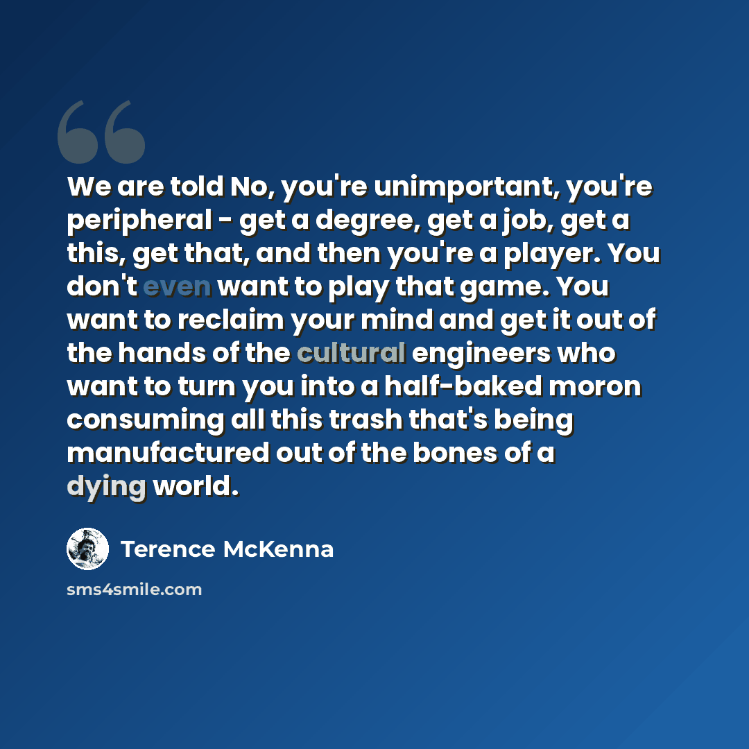 “We are told No, you're unimportant, you're peripheral - get a degree, get a job, get a this, get that, and then you're a player. You don't even want to play that game. You want to reclaim your mind and get it out of the hands of the cultural engineers who want to turn you into a half-baked moron…” quote by Terence McKenna