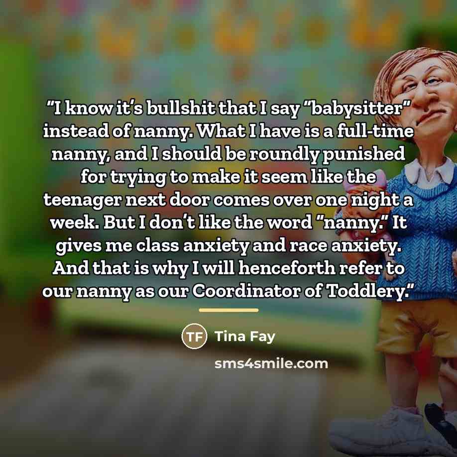 “I know it’s bullshit that I say “babysitter” instead of nanny. What I have is a full-time nanny, and I should be roundly punished for trying to make it seem like the teenager next door comes over one night a week. But I don’t like the word “nanny.” It gives me class anxiety and race anxiety. And…” quote by Tina Fay
