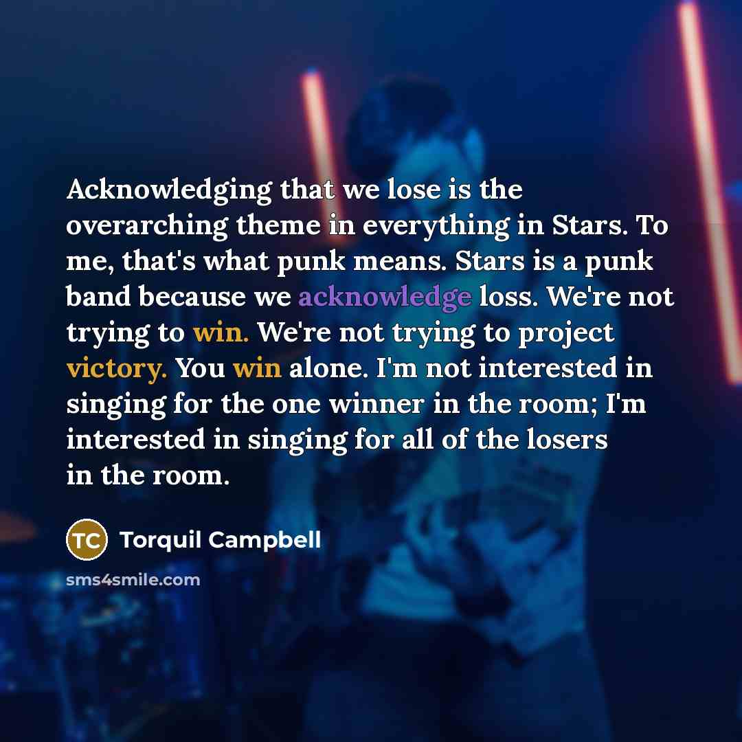“Acknowledging that we lose is the overarching theme in everything in Stars. To me, that's what punk means. Stars is a punk band because we acknowledge loss. We're not trying to win. We're not trying to project victory. You win alone. I'm not interested in singing for the one winner in the room…” quote by Torquil Campbell