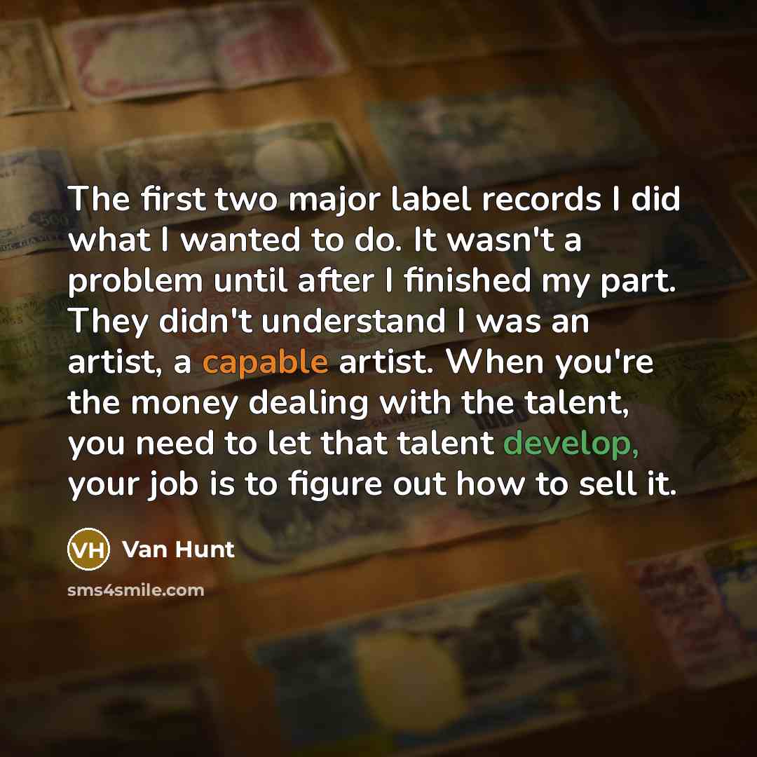 “The first two major label records I did what I wanted to do. It wasn't a problem until after I finished my part. They didn't understand I was an artist, a capable artist. When you're the money dealing with the talent, you need to let that talent develop, your job is to figure out how to sell it.” quote by Van Hunt