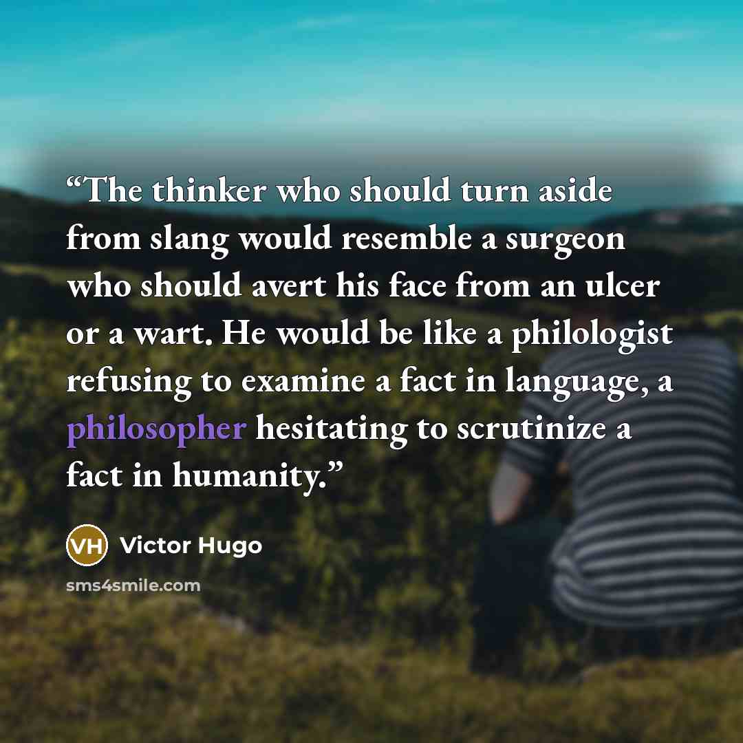 “The thinker who should turn aside from slang would resemble a surgeon who should avert his face from an ulcer or a wart. He would be like a philologist refusing to examine a fact in language, a philosopher hesitating to scrutinize a fact in humanity.” quote by Victor Hugo