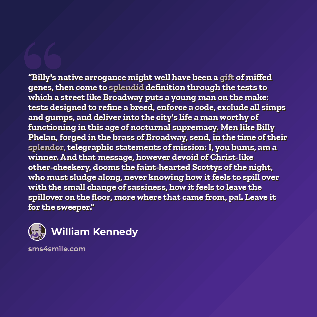 “Billy's native arrogance might well have been a gift of miffed genes, then come to splendid definition through the tests to which a street like Broadway puts a young man on the make: tests designed to refine a breed, enforce a code, exclude all simps and gumps, and deliver into the city's life a…” quote by William Kennedy
