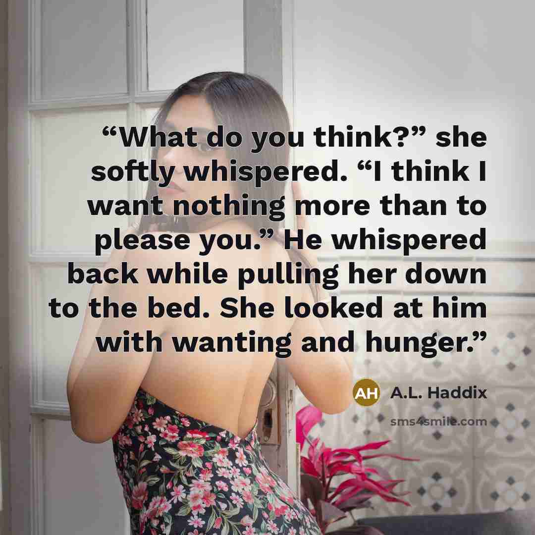 “What do you think?” she softly whispered. “I think I want nothing more than to please you.” He whispered back while pulling her down to the bed. She looked at him with wanting and hunger.” quote by A.L. Haddix