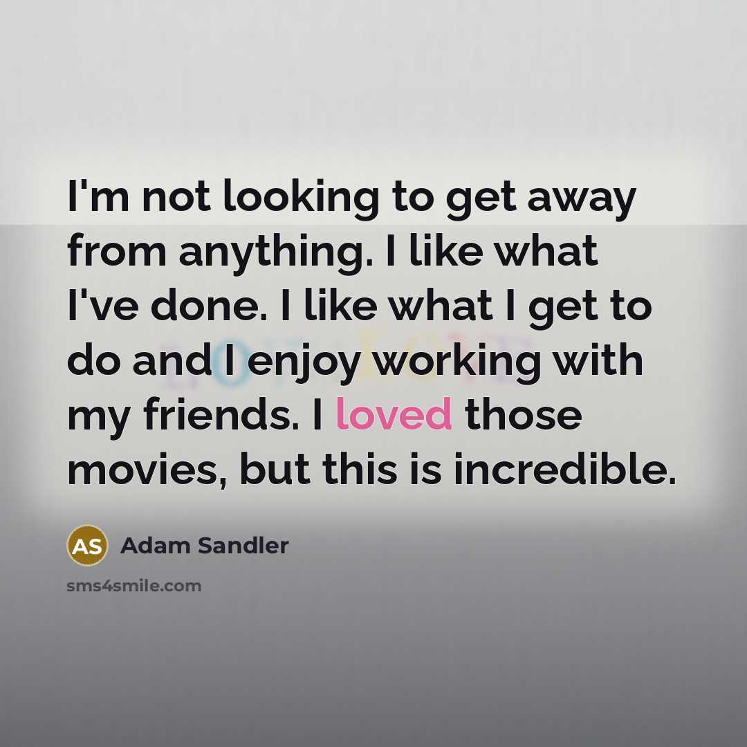 “I'm not looking to get away from anything. I like what I've done. I like what I get to do and I enjoy working with my friends. I loved those movies, but this is incredible.” quote by Adam Sandler