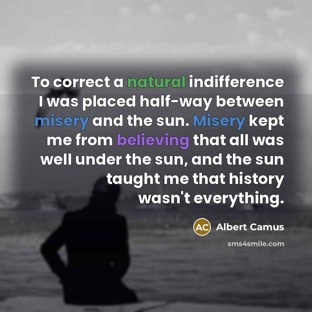 “To correct a natural indifference I was placed half-way between misery and the sun. Misery kept me from believing that all was well under the sun, and the sun taught me that history wasn't everything.” quote by Albert Camus