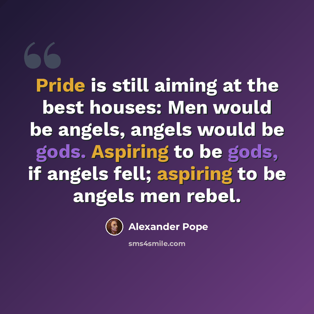 “Pride is still aiming at the best houses: Men would be angels, angels would be gods. Aspiring to be gods, if angels fell; aspiring to be angels men rebel.” quote by Alexander Pope