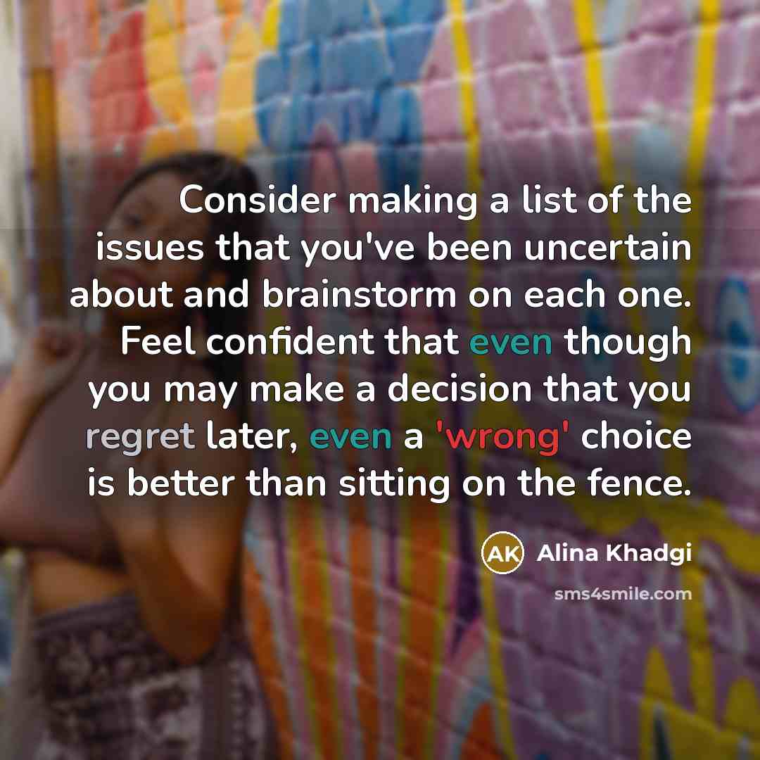 “Consider making a list of the issues that you've been uncertain about and brainstorm on each one. Feel confident that even though you may make a decision that you regret later, even a 'wrong' choice is better than sitting on the fence.” quote by Alina Khadgi