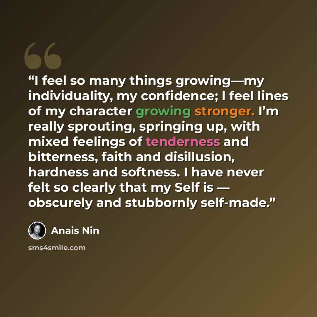 “I feel so many things growing—my individuality, my confidence; I feel lines of my character growing stronger. I’m really sprouting, springing up, with mixed feelings of tenderness and bitterness, faith and disillusion, hardness and softness. I have never felt so clearly that my Self is — obscurely…” quote by Anaïs Nin