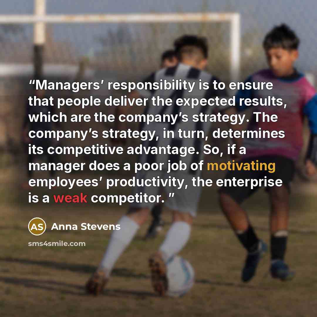 “Managers’ responsibility is to ensure that people deliver the expected results, which are the company’s strategy. The company’s strategy, in turn, determines its competitive advantage. So, if a manager does a poor job of motivating employees’ productivity, the enterprise is a weak competitor.” quote by Anna Stevens
