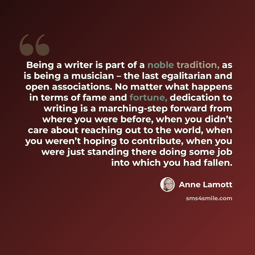 “Being a writer is part of a noble tradition, as is being a musician – the last egalitarian and open associations. No matter what happens in terms of fame and fortune, dedication to writing is a marching-step forward from where you were before, when you didn’t care about reaching out to the world…” quote by Anne Lamott