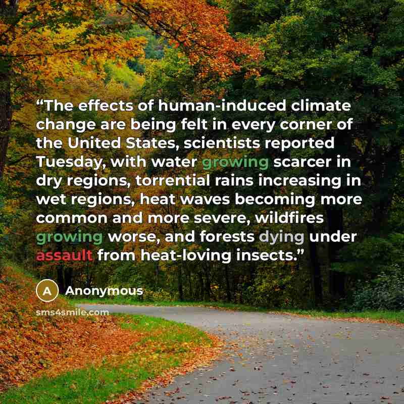 “The effects of human-induced climate change are being felt in every corner of the United States, scientists reported Tuesday, with water growing scarcer in dry regions, torrential rains increasing in wet regions, heat waves becoming more common and more severe, wildfires growing worse, and forests…” quote by Anonymous
