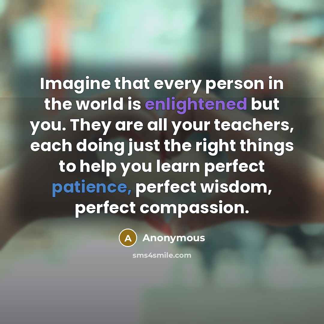 “Imagine that every person in the world is enlightened but you. They are all your teachers, each doing just the right things to help you learn perfect patience, perfect wisdom, perfect compassion.” quote by Anonymous