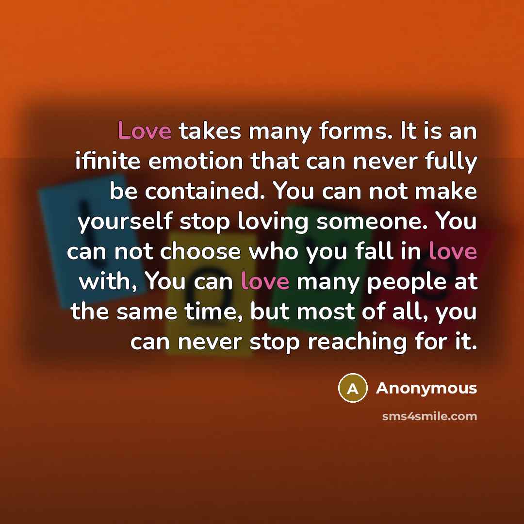 “Love takes many forms. It is an ifinite emotion that can never fully be contained. You can not make yourself stop loving someone. You can not choose who you fall in love with, You can love many people at the same time, but most of all, you can never stop reaching for it.” quote by Anonymous
