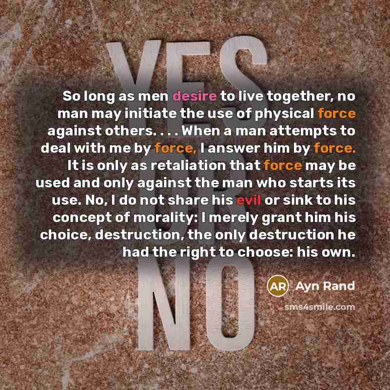 “So long as men desire to live together, no man may initiate the use of physical force against others. . . . When a man attempts to deal with me by force, I answer him by force. It is only as retaliation that force may be used and only against the man who starts its use. No, I do not share his evil…” quote by Ayn Rand