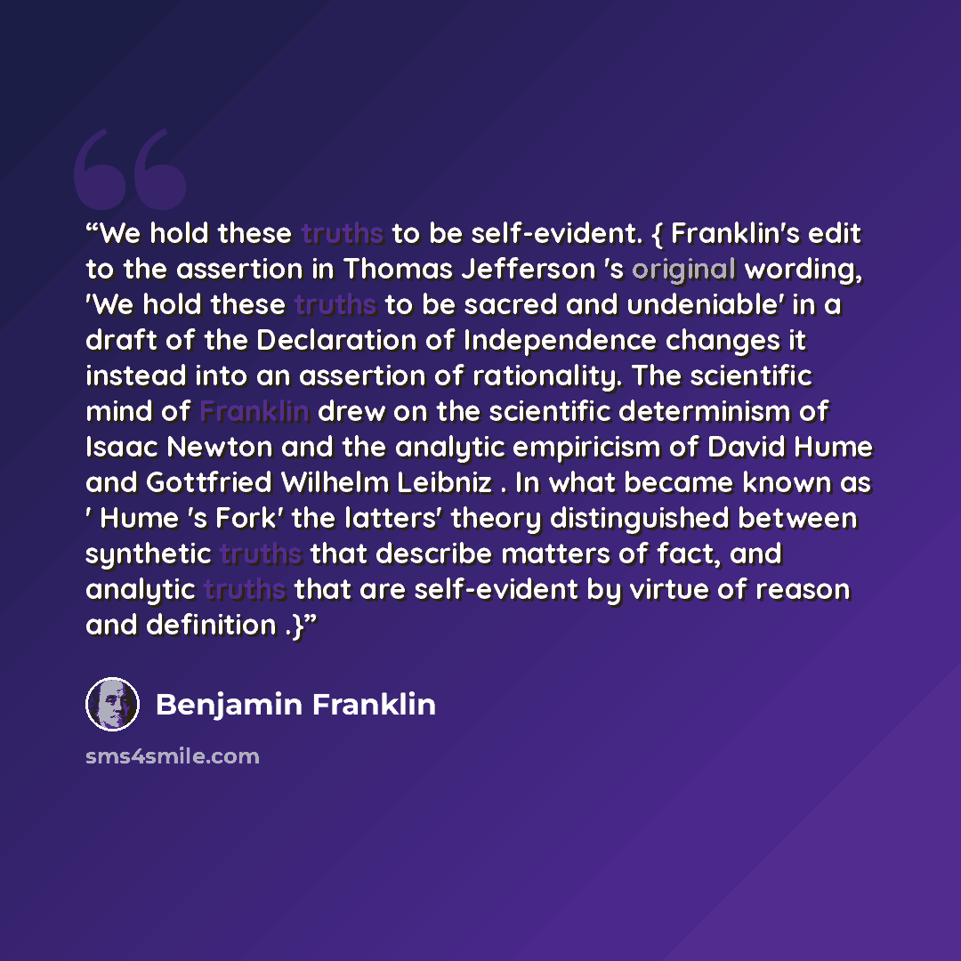 “We hold these truths to be self-evident. { Franklin's edit to the assertion in Thomas Jefferson 's original wording, 'We hold these truths to be sacred and undeniable' in a draft of the Declaration of Independence changes it instead into an assertion of rationality. The scientific mind of Franklin…” quote by Benjamin Franklin