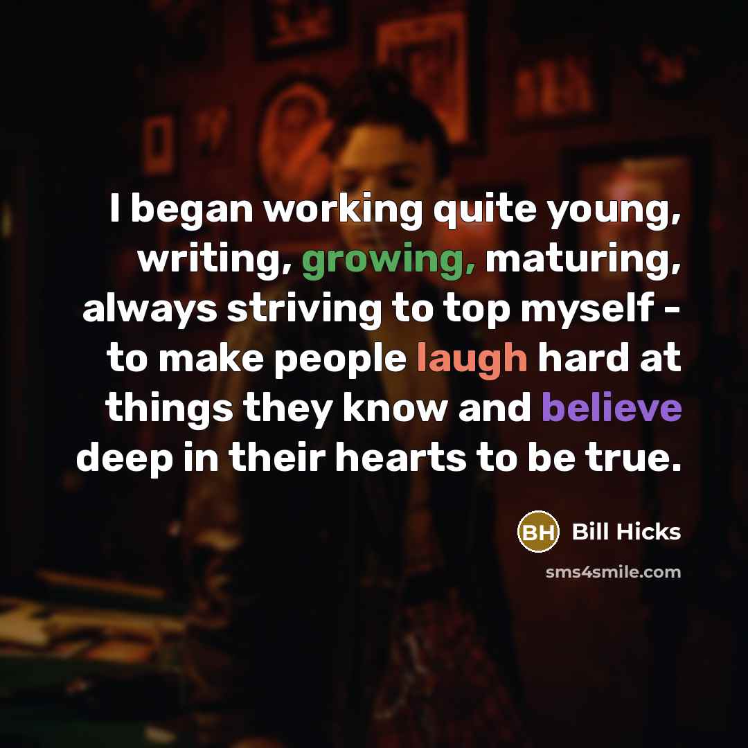“I began working quite young, writing, growing, maturing, always striving to top myself - to make people laugh hard at things they know and believe deep in their hearts to be true.” quote by Bill Hicks