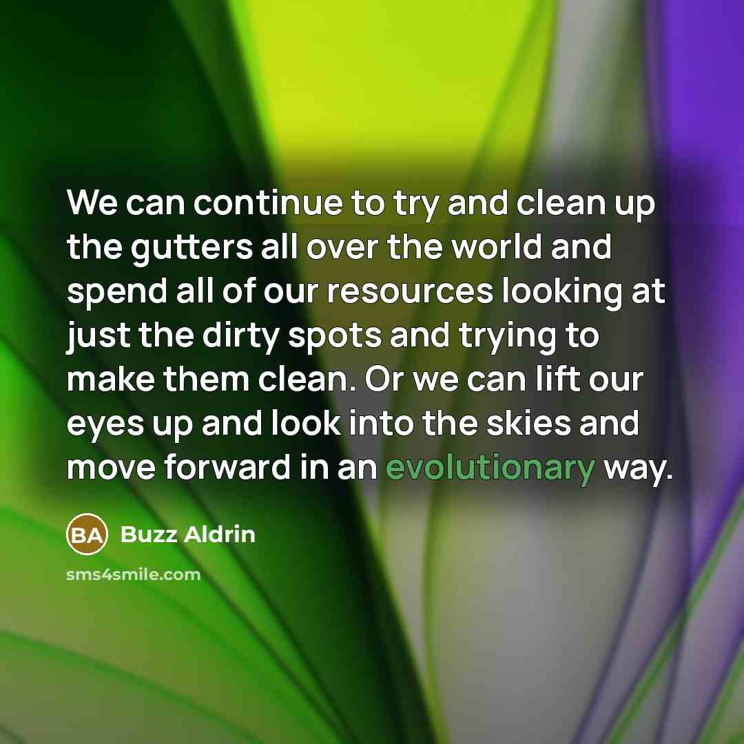 “We can continue to try and clean up the gutters all over the world and spend all of our resources looking at just the dirty spots and trying to make them clean. Or we can lift our eyes up and look into the skies and move forward in an evolutionary way.” quote by Buzz Aldrin